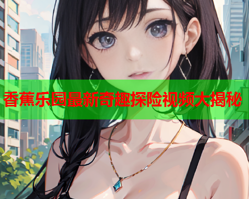 香蕉乐园最新奇趣探险视频大揭秘  第1张