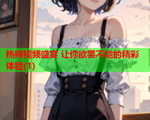 热辣视频盛宴 让你欲罢不能的精彩体验(1)  第1张