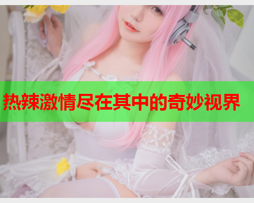 热辣激情尽在其中的奇妙视界 第1张 热辣激情尽在其中的奇妙视界 第1张